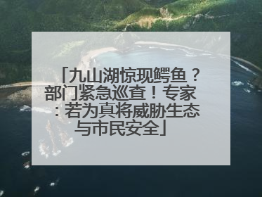 九山湖惊现鳄鱼？部门紧急巡查！专家：若为真将威胁生态与市民安全