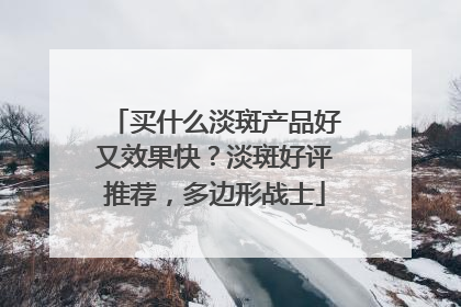 买什么淡斑产品好又效果快？淡斑好评推荐，多边形战士