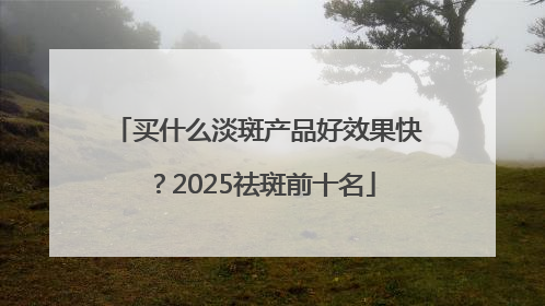 买什么淡斑产品好效果快？2025祛斑前十名
