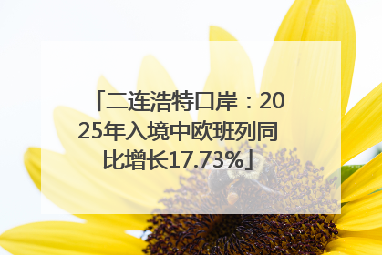 二连浩特口岸：2025年入境中欧班列同比增长17.73%