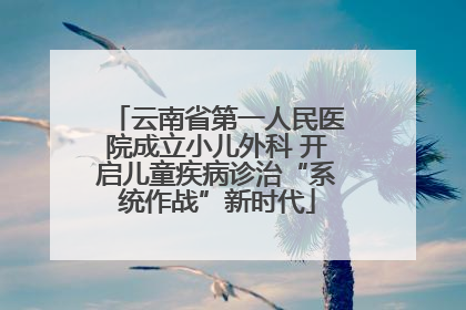 云南省第一人民医院成立小儿外科 开启儿童疾病诊治“系统作战”新时代