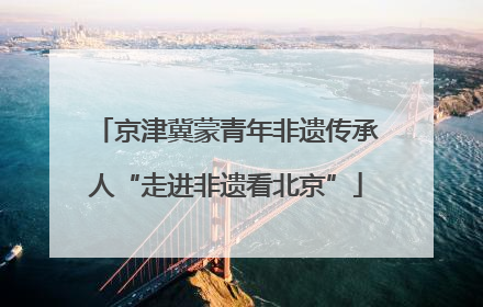 京津冀蒙青年非遗传承人“走进非遗看北京”