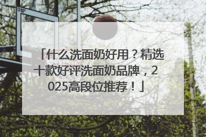什么洗面奶好用？精选十款好评洗面奶品牌，2025高段位推荐！