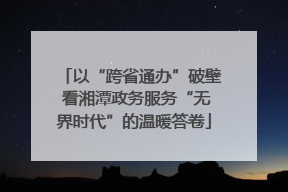 以“跨省通办”破壁 看湘潭政务服务“无界时代”的温暖答卷