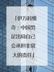 伊万科维奇：中国男足出局自己会承担非常大的责任
