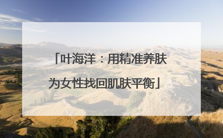 叶海洋：用精准养肤为女性找回肌肤平衡