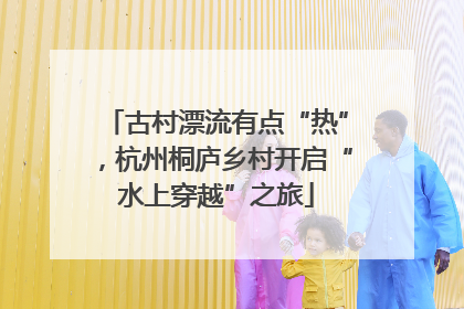 古村漂流有点“热”，杭州桐庐乡村开启“水上穿越”之旅