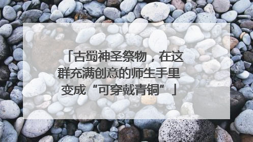 古蜀神圣祭物，在这群充满创意的师生手里变成“可穿戴青铜”