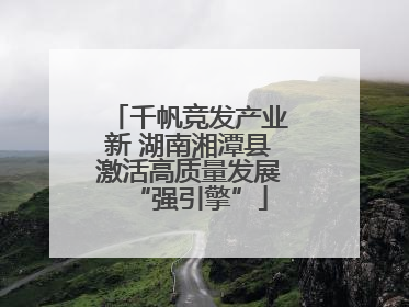 千帆竞发产业新 湖南湘潭县激活高质量发展“强引擎”