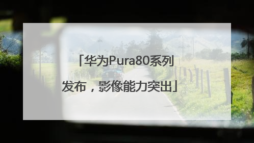 华为Pura80系列发布，影像能力突出