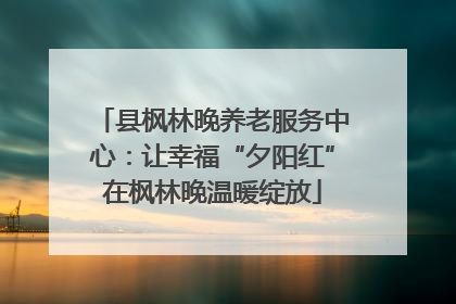 县枫林晚养老服务中心：让幸福“夕阳红”在枫林晚温暖绽放