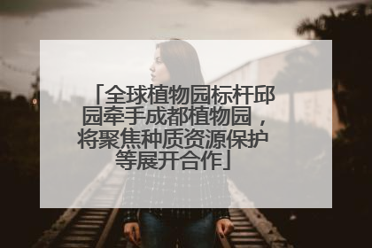 全球植物园标杆邱园牵手成都植物园，将聚焦种质资源保护等展开合作