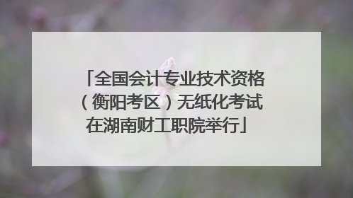全国会计专业技术资格（衡阳考区）无纸化考试在湖南财工职院举行