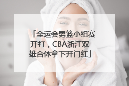 全运会男篮小组赛开打，CBA浙江双雄合体拿下开门红
