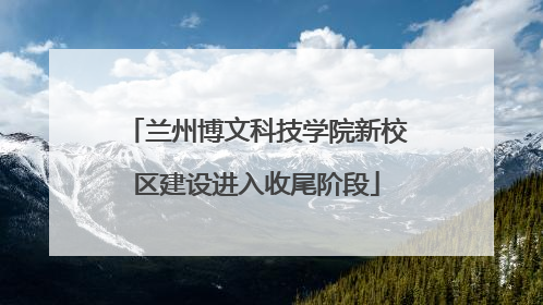 兰州博文科技学院新校区建设进入收尾阶段