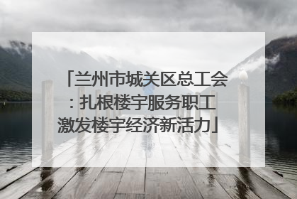 兰州市城关区总工会：扎根楼宇服务职工 激发楼宇经济新活力