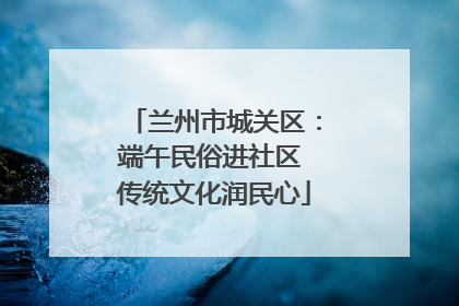 兰州市城关区：端午民俗进社区 传统文化润民心