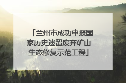 兰州市成功申报国家历史遗留废弃矿山生态修复示范工程