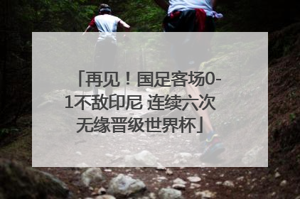 再见！国足客场0-1不敌印尼 连续六次无缘晋级世界杯