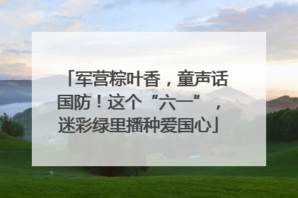 军营粽叶香，童声话国防！这个“六一”，迷彩绿里播种爱国心