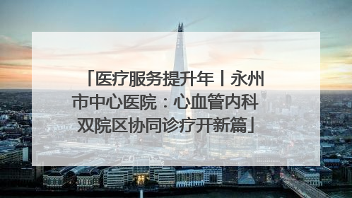 医疗服务提升年丨永州市中心医院：心血管内科双院区协同诊疗开新篇