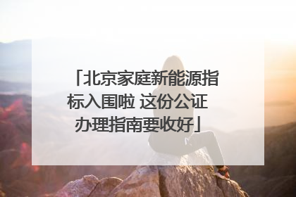 北京家庭新能源指标入围啦 这份公证办理指南要收好