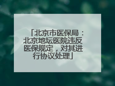 北京市医保局：北京地坛医院违反医保规定，对其进行协议处理