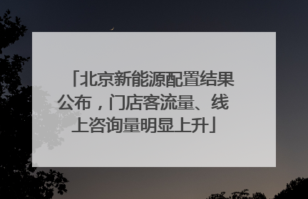 北京新能源配置结果公布，门店客流量、线上咨询量明显上升