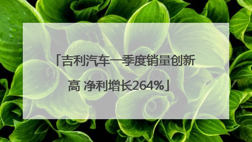 吉利汽车一季度销量创新高 净利增长264%