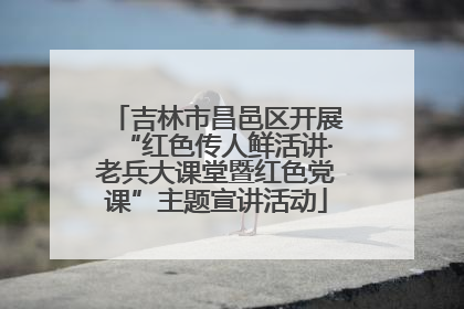 吉林市昌邑区开展“红色传人鲜活讲·老兵大课堂暨红色党课”主题宣讲活动