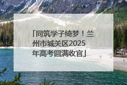 同筑学子绮梦！兰州市城关区2025年高考圆满收官
