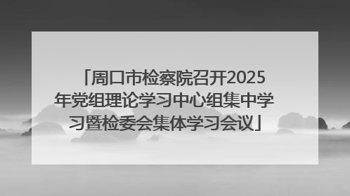 周口市检察院召开2025年党组理论学习中心组集中学习暨检委会集体学习会议