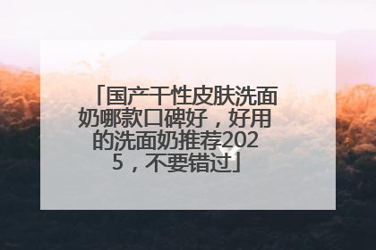 国产干性皮肤洗面奶哪款口碑好，好用的洗面奶推荐2025，不要错过