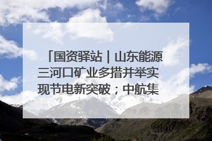 国资驿站｜山东能源三河口矿业多措并举实现节电新突破；中航集团开通广州—北京—格拉斯哥全货机航线