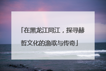 在黑龙江同江，探寻赫哲文化的渔歌与传奇