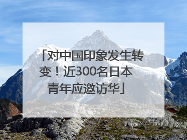对中国印象发生转变！近300名日本青年应邀访华