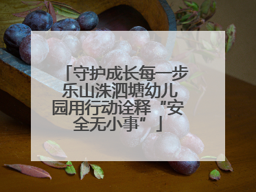 守护成长每一步 乐山洙泗塘幼儿园用行动诠释“安全无小事”