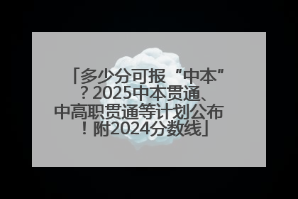 多少分可报“中本”？2025中本贯通、中高职贯通等计划公布！附2024分数线