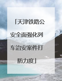 天津铁路公安全面强化列车治安案件打防力度