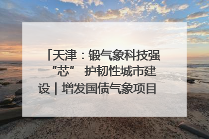 天津：锻气象科技强“芯” 护韧性城市建设｜增发国债气象项目落地见效系列报道