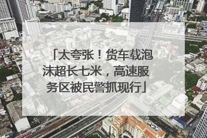 太夸张！货车载泡沫超长七米，高速服务区被民警抓现行