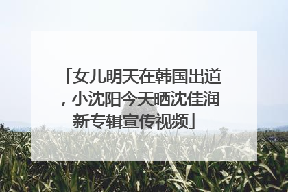 女儿明天在韩国出道，小沈阳今天晒沈佳润新专辑宣传视频