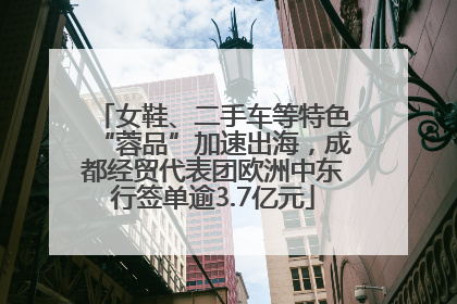 女鞋、二手车等特色“蓉品”加速出海，成都经贸代表团欧洲中东行签单逾3.7亿元