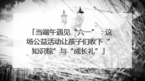 当端午遇见“六一”：这场公益活动让孩子们收下“知识粽”与“成长礼”