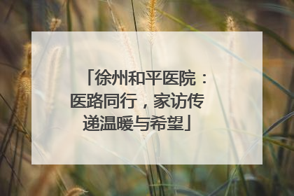 徐州和平医院：医路同行，家访传递温暖与希望