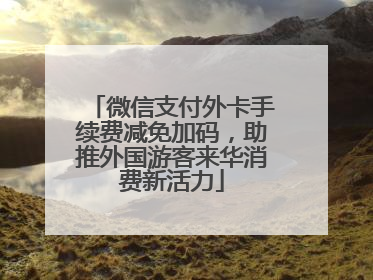 微信支付外卡手续费减免加码，助推外国游客来华消费新活力