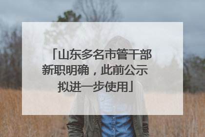 山东多名市管干部新职明确，此前公示拟进一步使用