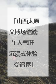 山西太原文博场馆端午人气旺 沉浸式体验受追捧