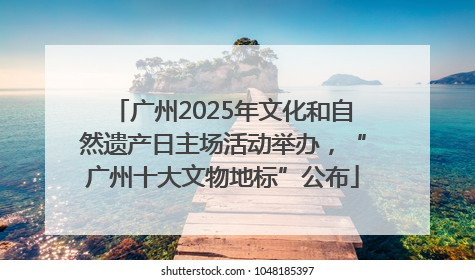 广州2025年文化和自然遗产日主场活动举办，“广州十大文物地标”公布