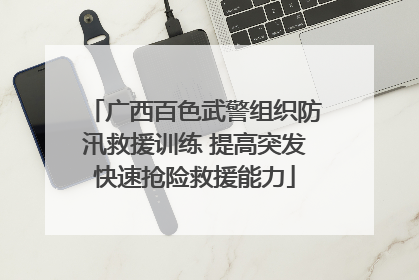 广西百色武警组织防汛救援训练 提高突发快速抢险救援能力